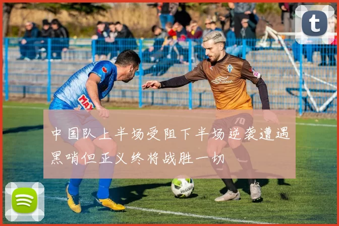中国队上半场受阻下半场逆袭遭遇黑哨但正义终将战胜一切