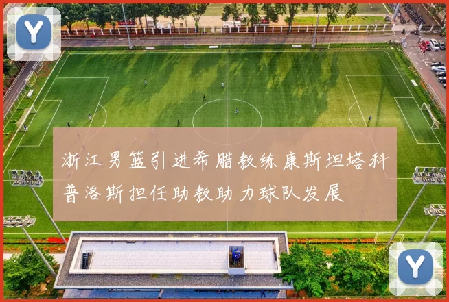 浙江男篮引进希腊教练康斯坦塔科普洛斯担任助教助力球队发展