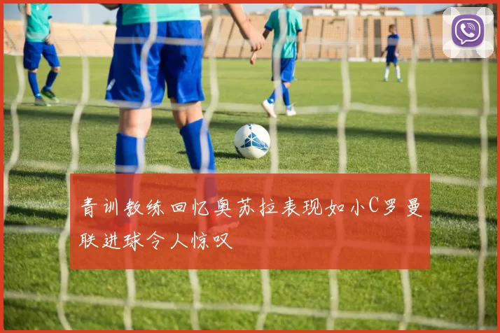 青训教练回忆奥苏拉表现如小C罗曼联进球令人惊叹