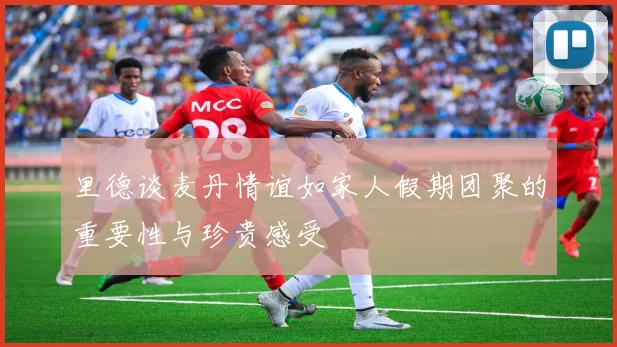 里德谈麦丹情谊如家人假期团聚的重要性与珍贵感受