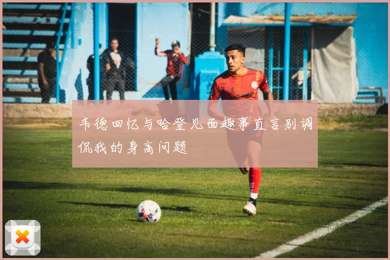 韦德回忆与哈登见面趣事直言别调侃我的身高问题