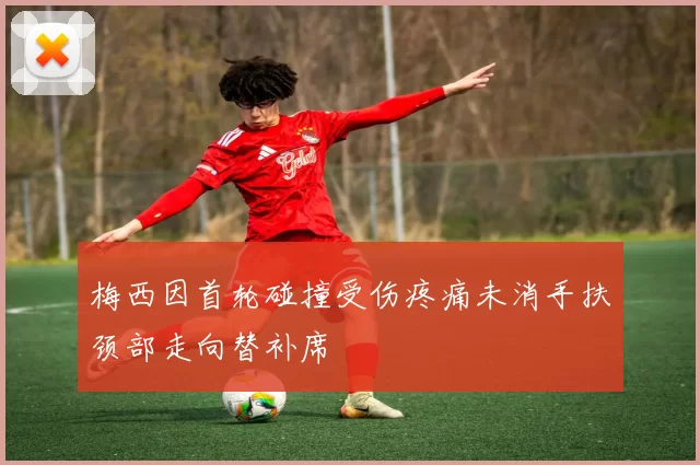 梅西因首轮碰撞受伤疼痛未消手扶颈部走向替补席
