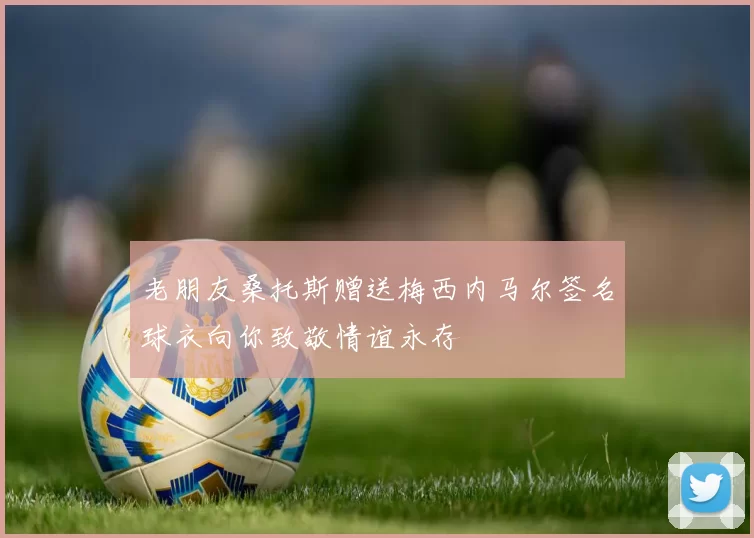 老朋友桑托斯赠送梅西内马尔签名球衣向你致敬情谊永存