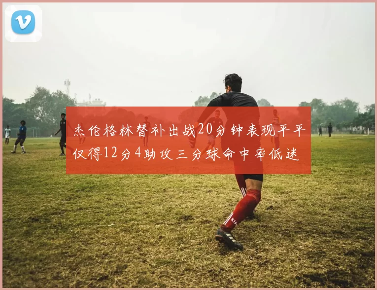 杰伦格林替补出战20分钟表现平平仅得12分4助攻三分球命中率低迷