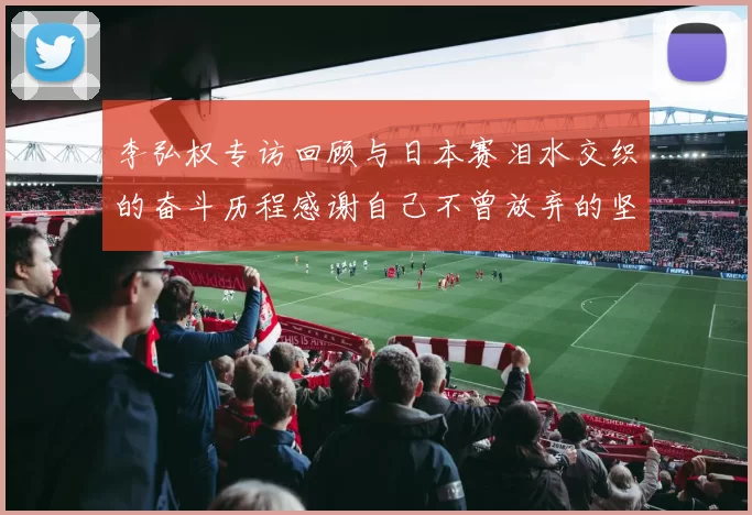李弘权专访回顾与日本赛泪水交织的奋斗历程感谢自己不曾放弃的坚持