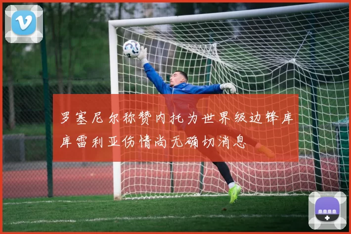 罗塞尼尔称赞内托为世界级边锋库库雷利亚伤情尚无确切消息