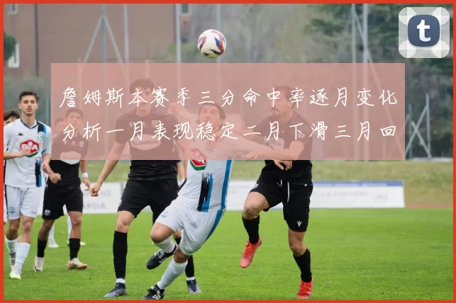 詹姆斯本赛季三分命中率逐月变化分析一月表现稳定二月下滑三月回暖