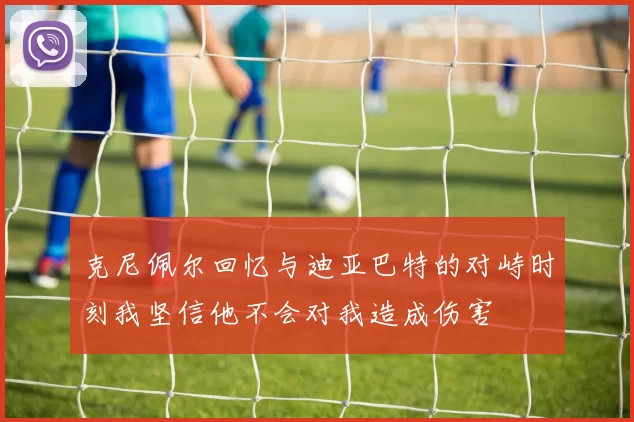克尼佩尔回忆与迪亚巴特的对峙时刻我坚信他不会对我造成伤害