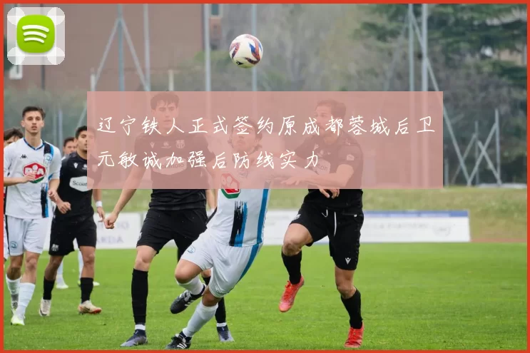 辽宁铁人正式签约原成都蓉城后卫元敏诚加强后防线实力