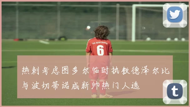 热刺考虑图多尔临时执教德泽尔比与波切蒂诺成新帅热门人选
