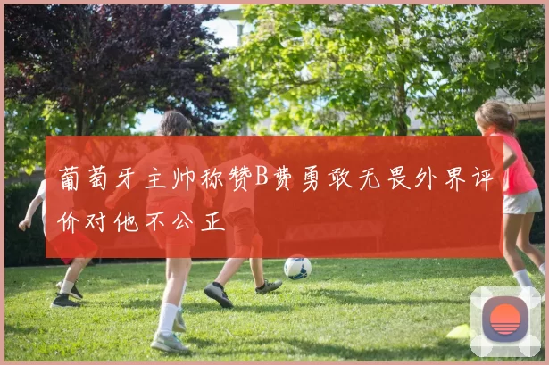 葡萄牙主帅称赞B费勇敢无畏外界评价对他不公正