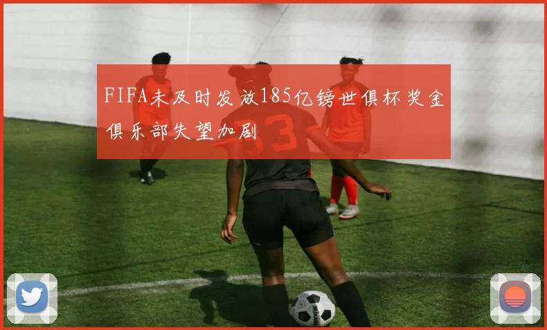FIFA未及时发放185亿镑世俱杯奖金俱乐部失望加剧