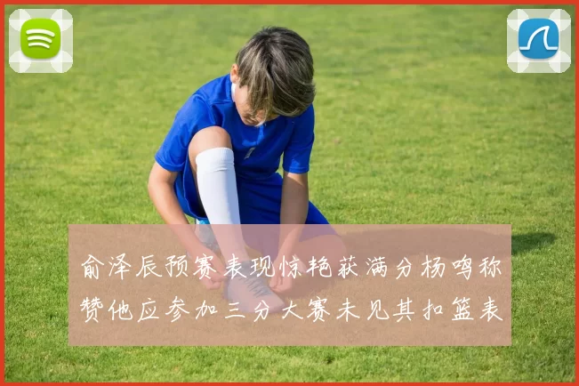 俞泽辰预赛表现惊艳获满分杨鸣称赞他应参加三分大赛未见其扣篮表现