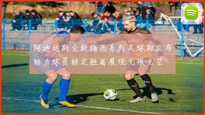 阿迪达斯全新梅西系列足球鞋发布助力球员锁定胜局展现无限光芒
