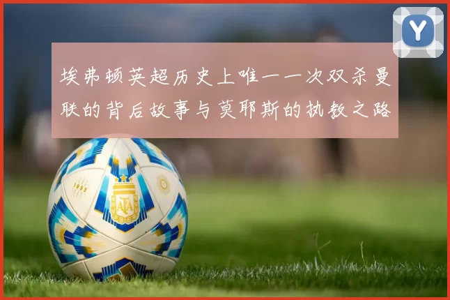 埃弗顿英超历史上唯一一次双杀曼联的背后故事与莫耶斯的执教之路