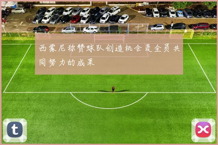 西蒙尼称赞球队创造机会是全员共同努力的成果