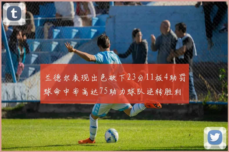 兰德尔表现出色砍下23分11板4助罚球命中率高达75助力球队逆转胜利