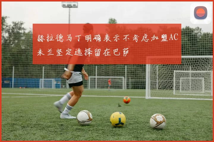 赫拉德马丁明确表示不考虑加盟AC米兰坚定选择留在巴萨