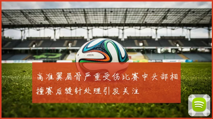 高准翼眉骨严重受伤比赛中头部相撞赛后缝针处理引发关注