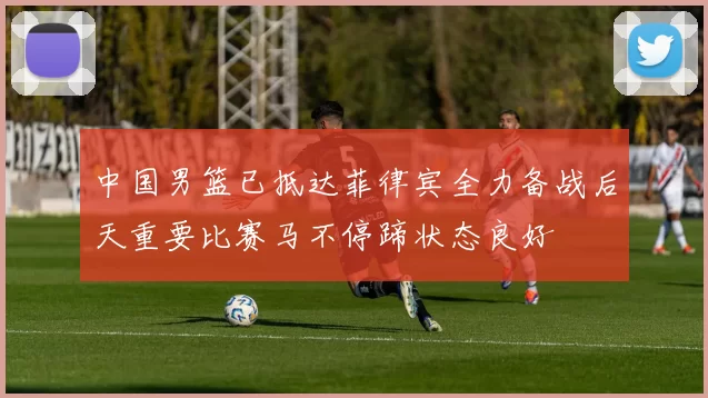 中国男篮已抵达菲律宾全力备战后天重要比赛马不停蹄状态良好