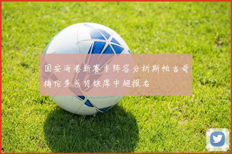 国安海港新赛季阵容分析斯帕吉奇梅伦多或将缺席中超报名