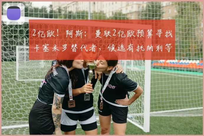 2亿欧！阿斯：曼联2亿欧预算寻找卡塞米罗替代者，候选有托纳利等