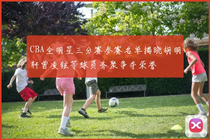 CBA全明星三分赛参赛名单揭晓胡明轩曾凌铉等球员齐聚争夺荣誉